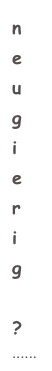 n
e
u
g
i
e
r
i
g 
?
......