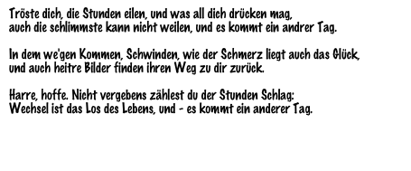 Tröste dich, die Stunden eilen, und was all dich drücken mag,
auch die schlimmste kann nicht weilen, und es kommt ein andrer Tag.

In dem we'gen Kommen, Schwinden, wie der Schmerz liegt auch das Glück,
und auch heitre Bilder finden ihren Weg zu dir zurück.

Harre, hoffe. Nicht vergebens zählest du der Stunden Schlag:
Wechsel ist das Los des Lebens, und - es kommt ein anderer Tag.

Theodor Fontane