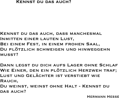           Kennst du das auch?





Kennst du das auch, daß manchesmal
Inmitten einer lauten Lust,
Bei einem Fest, in einem frohen Saal,
Du plötzlich schweigen und hinweggehn mußt?
 
Dann legst du dich aufs Lager ohne Schlaf
Wie Einer, den ein plötzlich Herzweh traf;
Lust und Gelächter ist verstiebt wie Rauch,
Du weinst, weinst ohne Halt - Kennst du das auch?
Hermann Hesse 