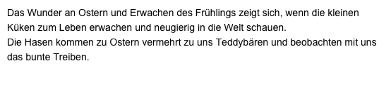 Das Wunder an Ostern und Erwachen des Frühlings zeigt sich, wenn die kleinen Küken zum Leben erwachen und neugierig in die Welt schauen. 
Die Hasen kommen zu Ostern vermehrt zu uns Teddybären und beobachten mit uns das bunte Treiben.
Die 3 Kameraden hier wollen wir näher kennen lernen.....