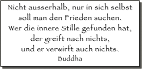 Nicht ausserhalb, nur in sich selbst
soll man den Frieden suchen.
Wer die innere Stille gefunden hat,
der greift nach nichts,
und er verwirft auch nichts.
Buddha