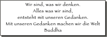 Wir sind, was wir denken. 
Alles was wir sind, 
entsteht mit unseren Gedanken.
Mit unseren Gedanken machen wir die Welt
Buddha