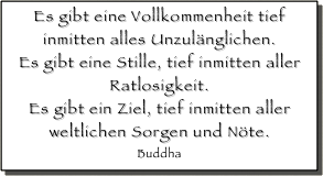 Es gibt eine Vollkommenheit tief inmitten alles Unzulänglichen. 
Es gibt eine Stille, tief inmitten aller Ratlosigkeit. 
Es gibt ein Ziel, tief inmitten aller weltlichen Sorgen und Nöte.
Buddha