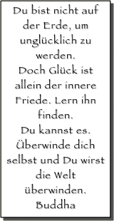 Du bist nicht auf der Erde, um unglücklich zu werden. 
Doch Glück ist allein der innere Friede. Lern ihn finden. 
Du kannst es. 
Überwinde dich selbst und Du wirst die Welt überwinden.
Buddha