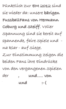 Pünktlich zur EM 2012 sind sie wieder da: unsere bärigen FussballFans von Hermann Coburg und Steiff. Voller Spannung sind sie bereit auf spannende, faire Spiele und  - na klar - auf Siege.
Zur Einstimmung zeigen die beiden Fans ihre Eindrücke von den vergangenen Spielen der WM, EM und..... von Bayern und Hertha:-(