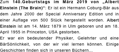 Zum 140.Geburtstags im März 2019 von „Albert Einstein (The Brain)“: Er ist ein Hermann Coburg-Bär aus dem Jahre 2000 der Special Anniversary Edition und in einer Auflage von 500 Stück hergestellt worden. Albert Einstein ist am 14. März 1879 in Ulm geboren und am 18. April 1955 in Princeton, USA gestorben.  Er war ein bedeutender Physiker, Gelehrter und eine BärSönlichkeit, von der wir viel lernen können. Einige Geschichten finden sich in unseren Büchern...