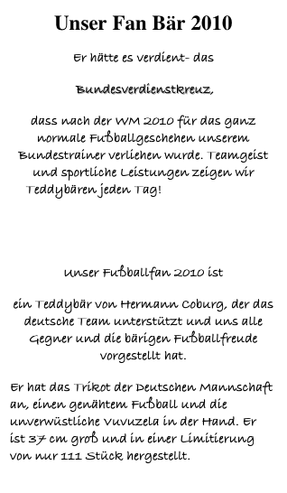 Unser Fan Bär 2010
Er hätte es verdient- das
 Bundesverdienstkreuz, 
dass nach der WM 2010 für das ganz normale Fußballgeschehen unserem Bundestrainer verliehen wurde. Teamgeist und sportliche Leistungen zeigen wir Teddybären jeden Tag!Doch wie ER uns durch nach der Vorrunde zur Bronzemedallie  geführt hat, das war bärige Klasse!
Unser Fußballfan 2010 ist
ein Teddybär von Hermann Coburg, der das deutsche Team unterstützt und uns alle Gegner und die bärigen Fußballfreude vorgestellt hat. 
Er hat das Trikot der Deutschen Mannschaft an, einen genähtem Fußball und die unverwüstliche Vuvuzela in der Hand. Er  ist 37 cm groß und in einer Limitierung von nur 111 Stück hergestellt.
