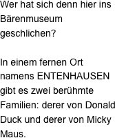 Wer hat sich denn hier ins Bärenmuseum geschlichen?

In einem fernen Ort namens ENTENHAUSEN gibt es zwei berühmte Familien: derer von Donald Duck und derer von Micky Maus. 