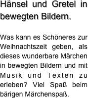 Hänsel und Gretel in bewegten Bildern. 

Was kann es Schöneres zur Weihnachtszeit geben, als dieses wunderbare Märchen  in bewegten Bildern und mit Musik und Texten zu erleben? Viel Spaß beim bärigen Märchenspaß.