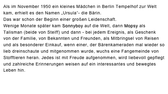Als im November 1950 ein kleines Mädchen in Berlin Tempelhof zur Welt kam, erhielt es den Namen „Ursula“- die Bärin. 
Das war schon der Beginn einer großen Leidenschaft.  Wenige Monate später kam Sonnyboy auf die Welt, dann Mopsy als Talisman (beide von Steiff) und dann - bei jedem Ereignis, als Geschenk von der Familie, von Bekannten und Freunden, als Mitbringsel von Reisen und als besonderer Einkauf, wenn einer, der Bärenkameraden mal wieder so lieb dreinschaute und mitgenommen wurde, wuchs eine Fangemeinde von Stofftieren heran. Jedes ist mit Freude aufgenommen, wird liebevoll gepflegt und zahlreiche Erinnerungen weisen auf ein interessantes und bewegtes Leben hin. 

Siehe hierzu auch die Artikel auf der Webseite Bärenzeit.
