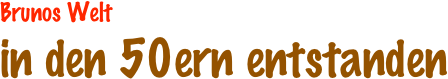 Brunos Welt
in den 50ern entstanden