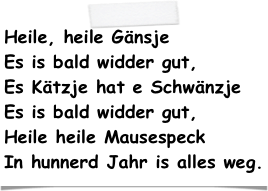 Heile, heile Gänsje Es is bald widder gut, Es Kätzje hat e Schwänzje Es is bald widder gut, Heile heile Mausespeck In hunnerd Jahr is alles weg.