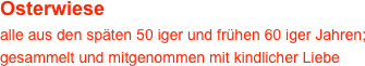 Osterwiese
alle aus den späten 50 iger und frühen 60 iger Jahren; gesammelt und mitgenommen mit kindlicher Liebe