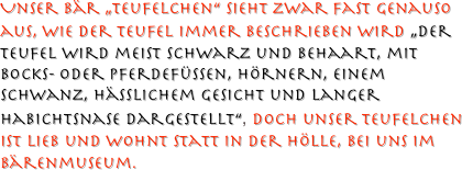 Unser Bär „Teufelchen“ sieht zwar Fast genauso aus, wie der Teufel immer beschrieben wird „Der Teufel wird meist schwarz und behaart, mit Bocks- oder Pferdefüßen, Hörnern, einem Schwanz, hässlichem Gesicht und langer Habichtsnase dargestellt“, doch unser Teufelchen ist lieb und wohnt statt in der Hölle, bei uns im Bärenmuseum.